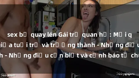 sex bị quay lén Gái trẻ quan hệ: Mối quan hệ khác biệt giữa tuổi trẻ và trưởng thành - Những điều cần biết và cảnh báo từ chuyên gia