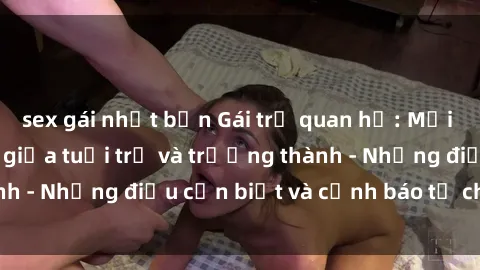 sex gái nhật bản Gái trẻ quan hệ: Mối quan hệ khác biệt giữa tuổi trẻ và trưởng thành - Những điều cần biết và cảnh báo từ chuyên gia