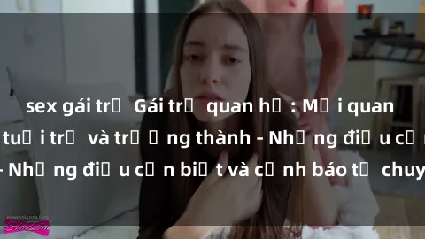 sex gái trẻ Gái trẻ quan hệ: Mối quan hệ khác biệt giữa tuổi trẻ và trưởng thành - Những điều cần biết và cảnh báo từ chuyên gia