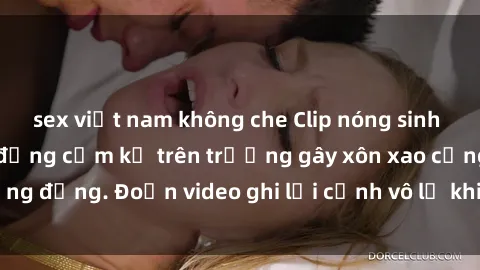 sex việt nam không che Clip nóng sinh viên gây sốc: Hành động cấm kỵ trên trường gây xôn xao cộng đồng. Đoạn video ghi lại cảnh vô lễ khiến dư luận bức xúc.