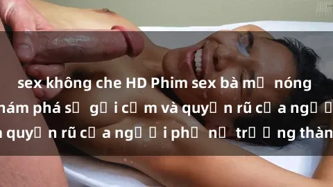 sex không che HD Phim sex bà mẹ nóng bỏng: Hành trình khám phá sự gợi cảm và quyến rũ của người phụ nữ trưởng thành.