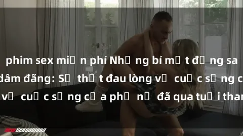 phim sex miễn phí Những bí mật đằng sau vẻ ngoài gái già dâm đãng: Sự thật đau lòng về cuộc sống của phụ nữ đã qua tuổi thanh xuân