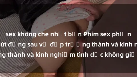 sex không che nhật bản Phim sex phụ nữ lớn tuổi: Sức hút đằng sau vẻ đẹp trưởng thành và kinh nghiệm tình dục không giới hạn
