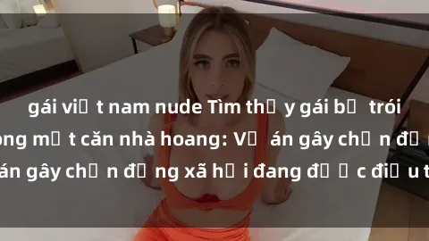 gái việt nam nude Tìm thấy gái bị trói và bị hiếp dâm trong một căn nhà hoang: Vụ án gây chấn động xã hội đang được điều tra vào.