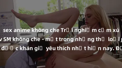 sex anime không che Trải nghiệm cảm xúc thăng hoa với jav SM không che - một trong những thể loại phim người lớn được khán giả yêu thích nhất hiện nay. Đảm bảo đem lại sự hấp dẫn, kích thích tối đa ch