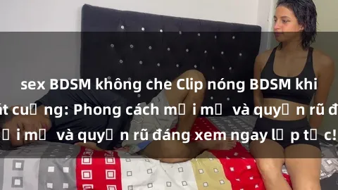 sex BDSM không che Clip nóng BDSM khiến người xem phát cuồng: Phong cách mới mẻ và quyến rũ đáng xem ngay lập tức!
