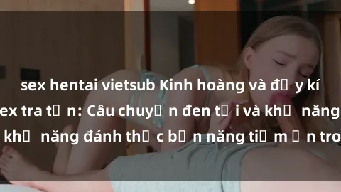 sex hentai vietsub Kinh hoàng và đầy kích thích với phim sex tra tấn: Câu chuyện đen tối và khả năng đánh thức bản năng tiềm ẩn trong con người