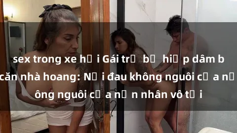 sex trong xe hơi Gái trẻ bị hiếp dâm bạo lực trong căn nhà hoang: Nỗi đau không nguôi của nạn nhân vô tội