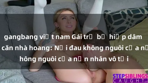 gangbang việt nam Gái trẻ bị hiếp dâm bạo lực trong căn nhà hoang: Nỗi đau không nguôi của nạn nhân vô tội