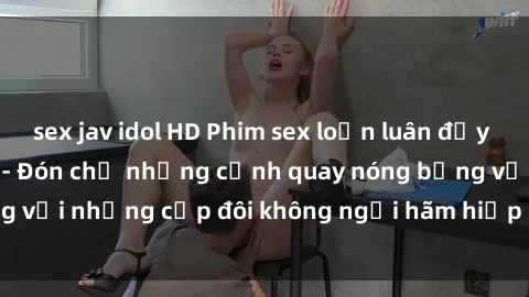 sex jav idol HD Phim sex loạn luân đầy kích thích không che - Đón chờ những cảnh quay nóng bỏng với những cặp đôi không ngại hãm hiếp gia đình trong lòng