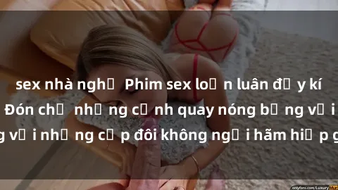 sex nhà nghỉ Phim sex loạn luân đầy kích thích không che - Đón chờ những cảnh quay nóng bỏng với những cặp đôi không ngại hãm hiếp gia đình trong lòng