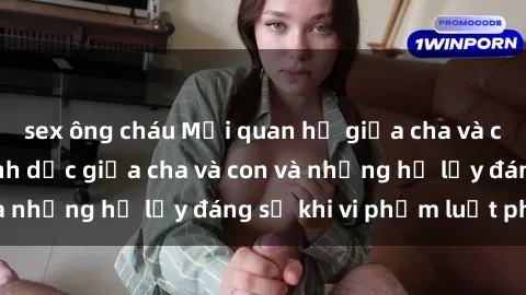 sex ông cháu Mối quan hệ giữa cha và con: Sự thật về tình dục giữa cha và con và những hệ lụy đáng sợ khi vi phạm luật pháp.