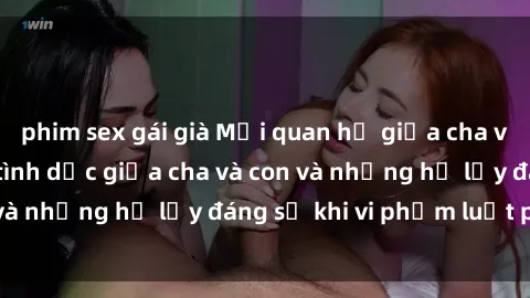 phim sex gái già Mối quan hệ giữa cha và con: Sự thật về tình dục giữa cha và con và những hệ lụy đáng sợ khi vi phạm luật pháp.