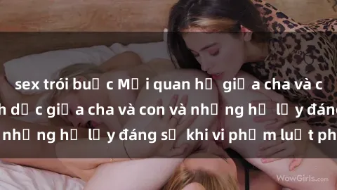 sex trói buộc Mối quan hệ giữa cha và con: Sự thật về tình dục giữa cha và con và những hệ lụy đáng sợ khi vi phạm luật pháp.