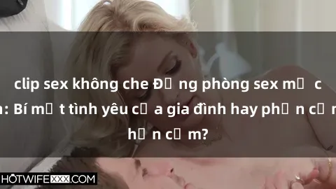 clip sex không che Động phòng sex mẹ con: Bí mật tình yêu của gia đình hay phản cảm?