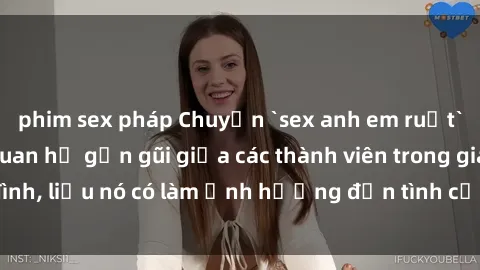 phim sex pháp Chuyện `sex anh em ruột` - Đề cập đến quan hệ gần gũi giữa các thành viên trong gia đình, liệu nó có làm ảnh hưởng đến tình cảm gia đình hay không?