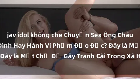jav idol không che Chuyện Sex Ông Cháu: Mối Quan Hệ Gia Đình Hay Hành Vi Phạm Đạo Đức? Đây là Một Chủ Đề Gây Tranh Cãi Trong Xã Hội Hiện Nay.