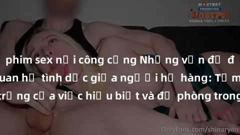 phim sex nơi công cộng Những vấn đề đáng quan tâm về quan hệ tình dục giữa người họ hàng: Tầm quan trọng của việc hiểu biết và đề phòng trong việc tiếp xúc trong gia đình.