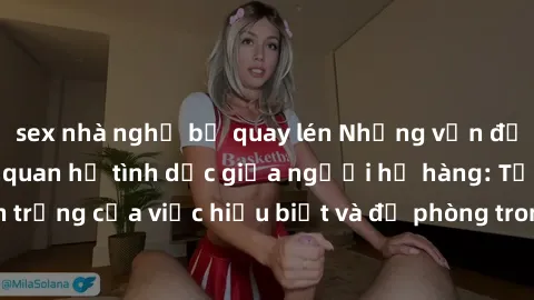 sex nhà nghỉ bị quay lén Những vấn đề đáng quan tâm về quan hệ tình dục giữa người họ hàng: Tầm quan trọng của việc hiểu biết và đề phòng trong việc tiếp xúc trong gia đình.