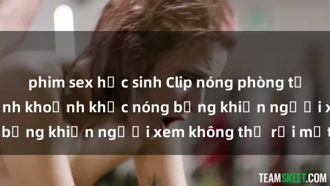 phim sex học sinh Clip nóng phòng tắm gây sốt: Cận cảnh khoảnh khắc nóng bỏng khiến người xem không thể rời mắt
