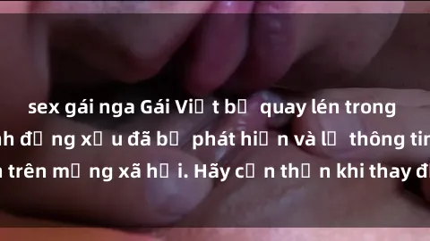 sex gái nga Gái Việt bị quay lén trong phòng thay đồ, hành động xấu đã bị phát hiện và lộ thông tin trên mạng xã hội. Hãy cẩn thận khi thay đồ ở nơi công cộng!