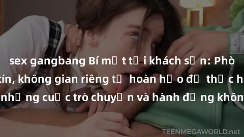 sex gangbang Bí mật tại khách sạn: Phòng quay lén khép kín, không gian riêng tư hoàn hảo để thực hiện những cuộc trò chuyện và hành động không bị người khác phát hiện.