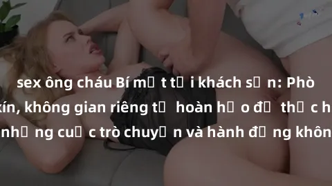 sex ông cháu Bí mật tại khách sạn: Phòng quay lén khép kín, không gian riêng tư hoàn hảo để thực hiện những cuộc trò chuyện và hành động không bị người khác phát hiện.