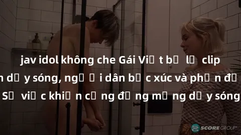 jav idol không che Gái Việt bị lộ clip sex khiến dư luận dậy sóng, người dân bức xúc và phản đối gay gắt. Sự việc khiến cộng đồng mạng dậy sóng và yêu cầu xử lý nghiêm ngặt.