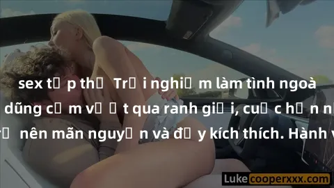 sex tập thể Trải nghiệm làm tình ngoài đường: Khi lòng dũng cảm vượt qua ranh giới, cuộc hẹn nơi công cộng trở nên mãn nguyện và đầy kích thích. Hành vi nguy hiểm, nhưng cũng tạo nên cảm giác mới mẻ v