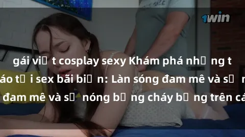 gái việt cosplay sexy Khám phá những trải nghiệm độc đáo tại sex bãi biển: Làn sóng đam mê và sự nóng bỏng cháy bỏng trên cát trắng