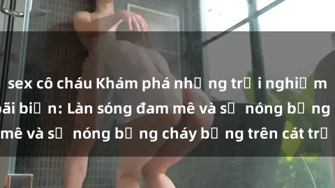 sex cô cháu Khám phá những trải nghiệm độc đáo tại sex bãi biển: Làn sóng đam mê và sự nóng bỏng cháy bỏng trên cát trắng