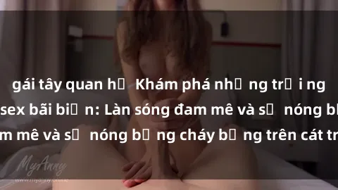 gái tây quan hệ Khám phá những trải nghiệm độc đáo tại sex bãi biển: Làn sóng đam mê và sự nóng bỏng cháy bỏng trên cát trắng