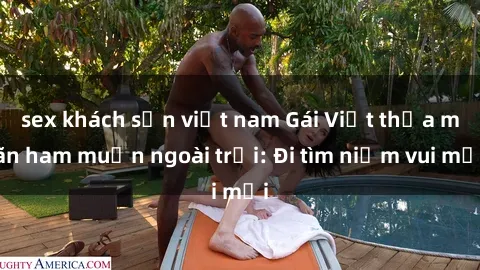 sex khách sạn việt nam Gái Việt thỏa mãn ham muốn ngoài trời: Đi tìm niềm vui mới