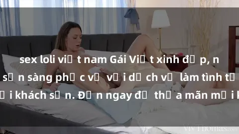 sex loli việt nam Gái Việt xinh đẹp, nồng nàn tình cảm, sẵn sàng phục vụ với dịch vụ làm tình tại khách sạn. Đến ngay để thỏa mãn mọi khao khát của bạn!