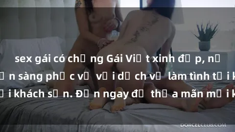 sex gái có chồng Gái Việt xinh đẹp, nồng nàn tình cảm, sẵn sàng phục vụ với dịch vụ làm tình tại khách sạn. Đến ngay để thỏa mãn mọi khao khát của bạn!