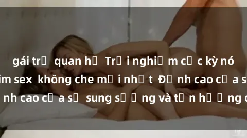 gái trẻ quan hệ Trải nghiệm cực kỳ nóng bỏng trong phim sex  không che mới nhất  Đỉnh cao của sự sung sướng và tận hưởng chân thật