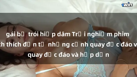 gái bị trói hiếp dâm Trải nghiệm phim sex : Sự kích thích đến từ những cảnh quay độc đáo và hấp dẫn