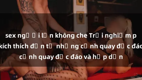 sex người lớn không che Trải nghiệm phim sex : Sự kích thích đến từ những cảnh quay độc đáo và hấp dẫn