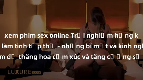 xem phim sex online Trải nghiệm hứng khởi cùng với việc làm tình tập thể - những bí mật và kinh nghiệm để thăng hoa cảm xúc và tăng cường sự gắn kết trong mối quan hệ