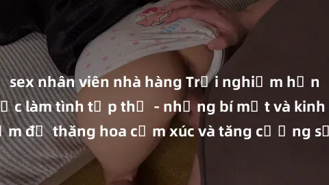 sex nhân viên nhà hàng Trải nghiệm hứng khởi cùng với việc làm tình tập thể - những bí mật và kinh nghiệm để thăng hoa cảm xúc và tăng cường sự gắn kết trong mối quan hệ