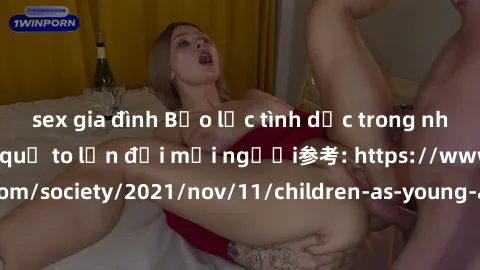sex gia đình Bạo lực tình dục trong nhóm: nguy cơ và hậu quả to lớn đối mọi người参考: https://www.theguardian.com/society/2021/nov/11/children-as-young-as-four-are-being-sexually-abused-by-groups-in-uk