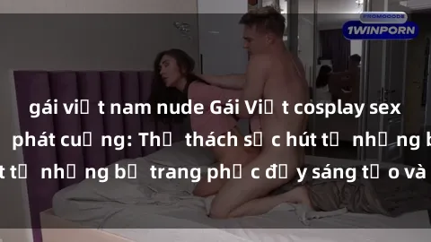 gái việt nam nude Gái Việt cosplay sexy khiến fan hâm mộ phát cuồng: Thử thách sức hút từ những bộ trang phục đầy sáng tạo và quyến rũ!