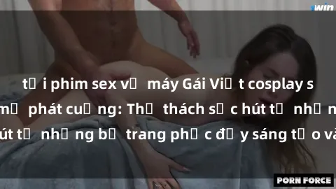 tải phim sex về máy Gái Việt cosplay sexy khiến fan hâm mộ phát cuồng: Thử thách sức hút từ những bộ trang phục đầy sáng tạo và quyến rũ!