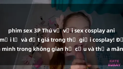 phim sex 3P Thú vị với sex cosplay anime: Trải nghiệm mới lạ và đắt giá trong thế giới cosplay! Đắm mình trong không gian hư cấu và thỏa mãn niềm đam mê của bạn!