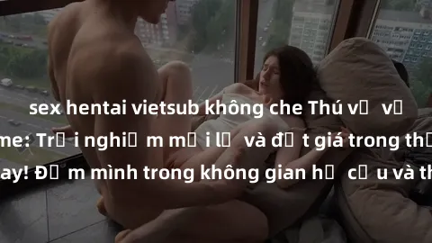 sex hentai vietsub không che Thú vị với sex cosplay anime: Trải nghiệm mới lạ và đắt giá trong thế giới cosplay! Đắm mình trong không gian hư cấu và thỏa mãn niềm đam mê của bạn!