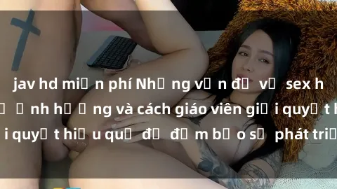 jav hd miễn phí Những vấn đề về sex học sinh: Các yếu tố ảnh hưởng và cách giáo viên giải quyết hiệu quả để đảm bảo sự phát triển toàn diện.
