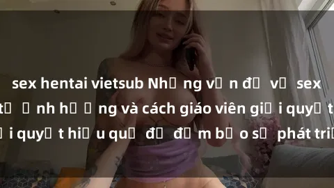 sex hentai vietsub Những vấn đề về sex học sinh: Các yếu tố ảnh hưởng và cách giáo viên giải quyết hiệu quả để đảm bảo sự phát triển toàn diện.