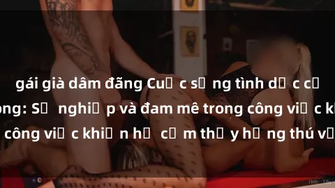 gái già dâm đãng Cuộc sống tình dục của nhân viên văn phòng: Sự nghiệp và đam mê trong công việc khiến họ cảm thấy hứng thú với tình dục?