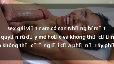 sex gái việt nam có con Những bí mật về sex gái Tây: Sự quyến rũ đầy mê hoặc và không thể cưỡng lại của phụ nữ Tây phương