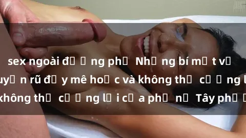 sex ngoài đường phố Những bí mật về sex gái Tây: Sự quyến rũ đầy mê hoặc và không thể cưỡng lại của phụ nữ Tây phương